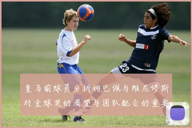 皇马前球员分析姆巴佩与维尼修斯对金球奖的渴望与团队配合的重要性