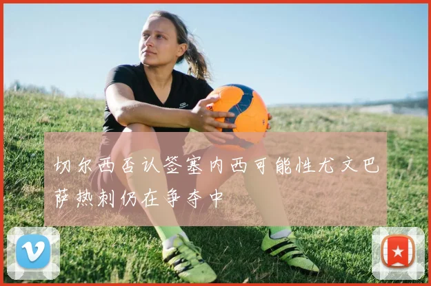 切尔西否认签塞内西可能性尤文巴萨热刺仍在争夺中
