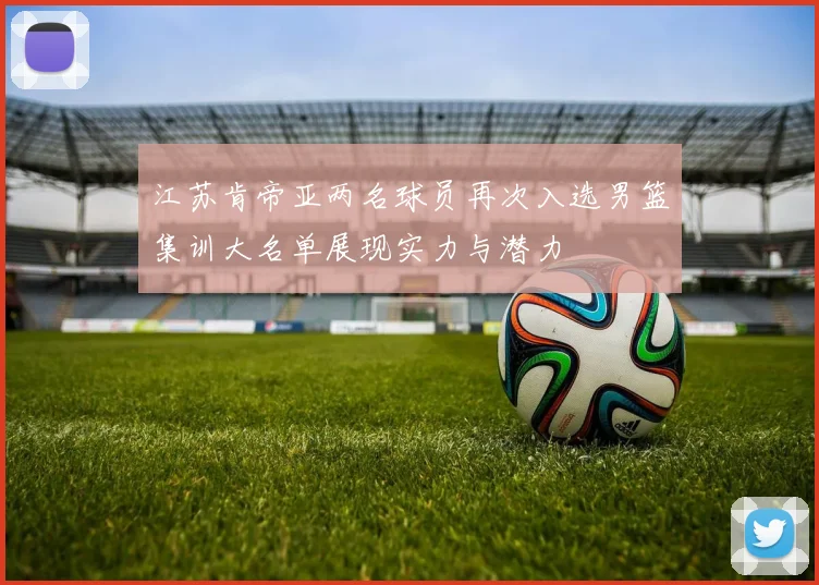 江苏肯帝亚两名球员再次入选男篮集训大名单展现实力与潜力
