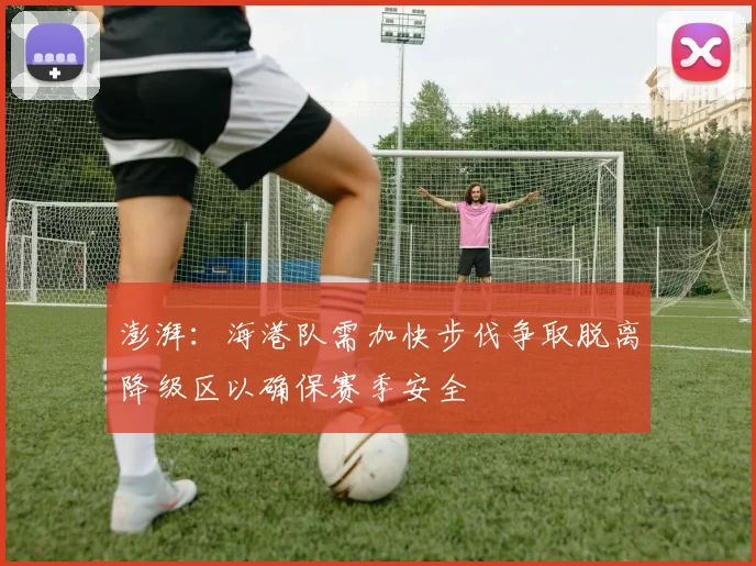 澎湃：海港队需加快步伐争取脱离降级区以确保赛季安全