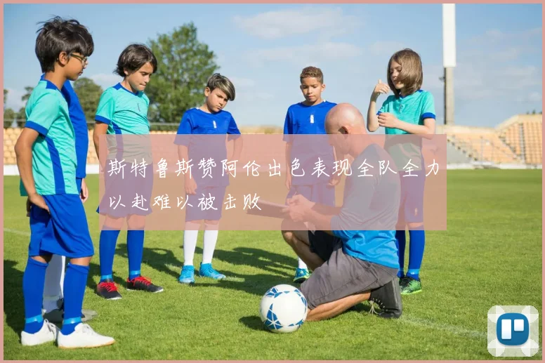 斯特鲁斯赞阿伦出色表现全队全力以赴难以被击败