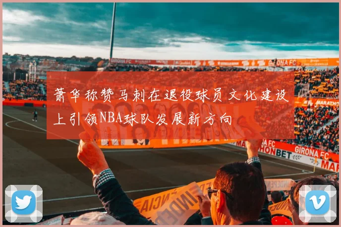 萧华称赞马刺在退役球员文化建设上引领NBA球队发展新方向