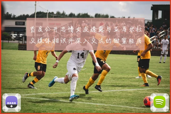 首度公开恋情女友透露与亚马尔社交媒体相识并深入交流的甜蜜经历