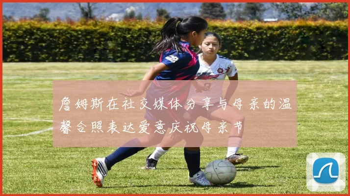 詹姆斯在社交媒体分享与母亲的温馨合照表达爱意庆祝母亲节