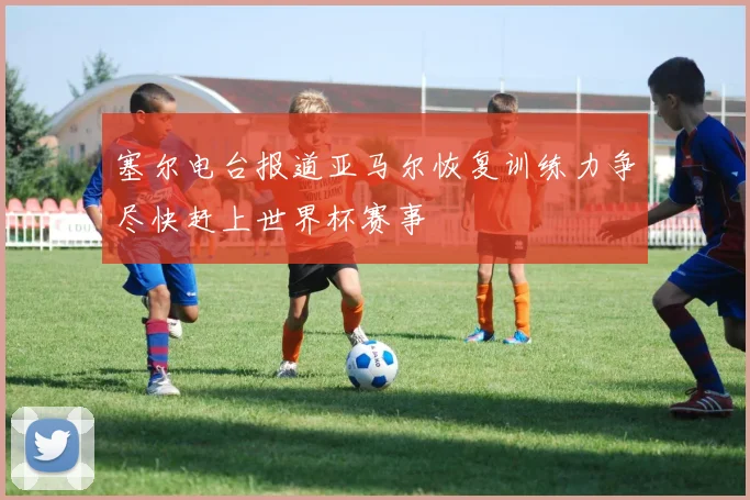 塞尔电台报道亚马尔恢复训练力争尽快赶上世界杯赛事