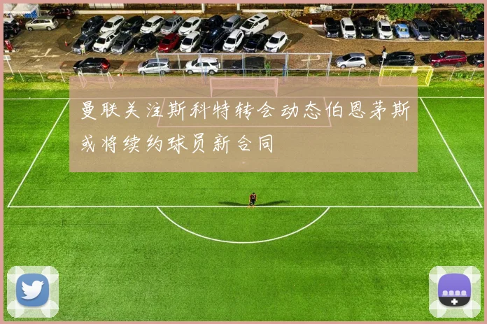 曼联关注斯科特转会动态伯恩茅斯或将续约球员新合同