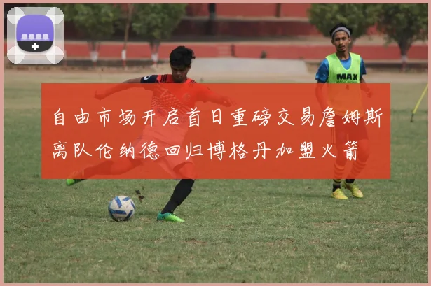 自由市场开启首日重磅交易詹姆斯离队伦纳德回归博格丹加盟火箭