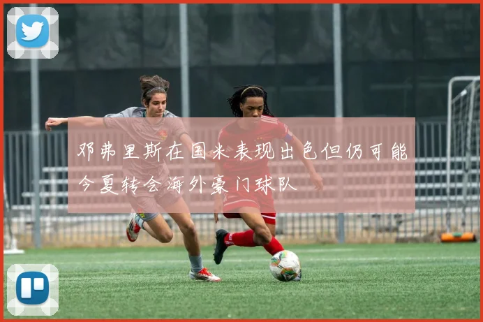 邓弗里斯在国米表现出色但仍可能今夏转会海外豪门球队