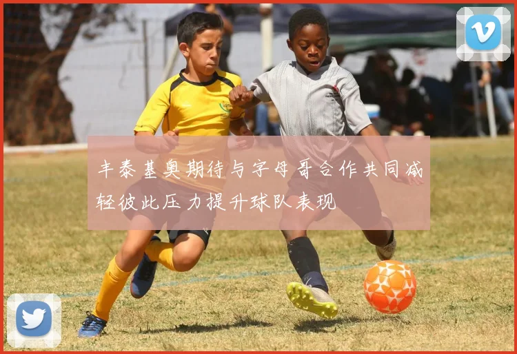 丰泰基奥期待与字母哥合作共同减轻彼此压力提升球队表现