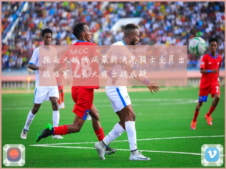 抢七大战伤病最新消息骑士全员出战活塞三员大将出战成疑