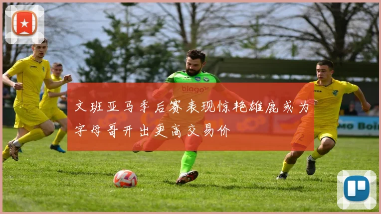 文班亚马季后赛表现惊艳雄鹿或为字母哥开出更高交易价