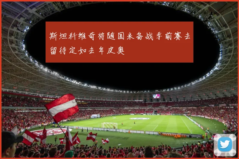 斯坦科维奇将随国米备战季前赛去留待定如去年皮奥