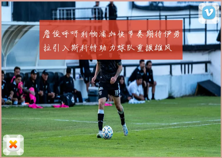 詹俊呼吁利物浦加快节奏期待伊劳拉引入斯科特助力球队重振雄风