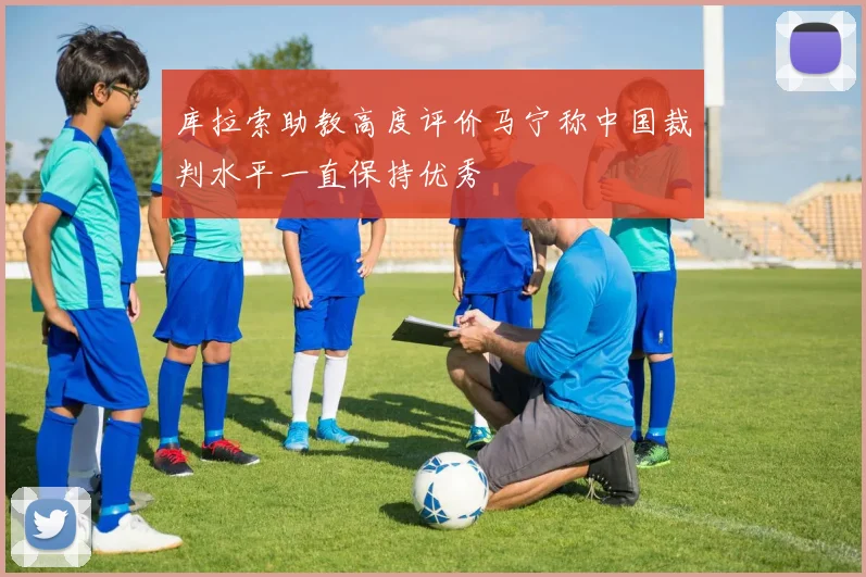 库拉索助教高度评价马宁称中国裁判水平一直保持优秀