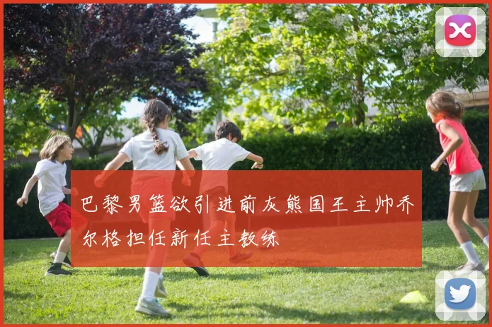 巴黎男篮欲引进前灰熊国王主帅乔尔格担任新任主教练
